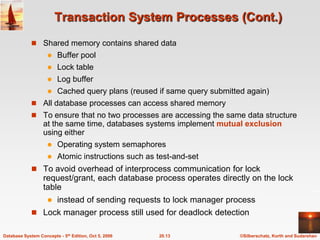 Transaction System Processes (Cont.)Shared memory contains shared data Buffer poolLock tableLog bufferCached query plans (reused if same query submitted again)All database processes can access shared memoryTo ensure that no two processes are accessing the same data structure at the same time, databases systems implement mutual exclusion using eitherOperating system semaphoresAtomic instructions such as test-and-setTo avoid overhead of interprocess communication for lock request/grant, each database process operates directly on the lock table instead of sending requests to lock manager processLock manager process still used for deadlock detection