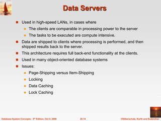 Data ServersUsed in high-speed LANs, in cases whereThe clients are comparable in processing power to the serverThe tasks to be executed are compute intensive.Data are shipped to clients where processing is performed, and then shipped results back to the server.This architecture requires full back-end functionality at the clients.Used in many object-oriented database systems Issues:Page-Shipping versus Item-ShippingLockingData CachingLock Caching