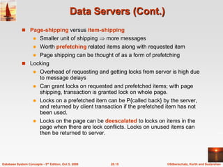 Data Servers (Cont.)Page-shipping versus item-shippingSmaller unit of shipping  more messagesWorth prefetching related items along with requested itemPage shipping can be thought of as a form of prefetchingLockingOverhead of requesting and getting locks from server is high due to message delaysCan grant locks on requested and prefetched items; with page shipping, transaction is granted lock on whole page.Locks on a prefetched item can be P{called back} by the server, and returned by client transaction if the prefetched item has not been used.  Locks on the page can be deescalatedto locks on items in the page when there are lock conflicts. Locks on unused items can then be returned to server.