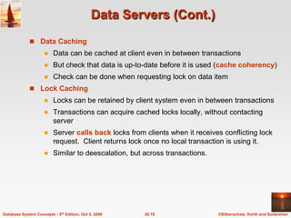 Data Servers (Cont.)Data CachingData can be cached at client even in between transactionsBut check that data is up-to-date before it is used (cache coherency)Check can be done when requesting lock on data itemLock CachingLocks can be retained by client system even in between transactionsTransactions can acquire cached locks locally, without contacting serverServer calls back locks from clients when it receives conflicting lock request.  Client returns lock once no local transaction is using it.Similar to deescalation, but across transactions.