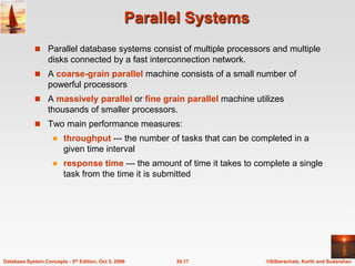 Parallel SystemsParallel database systems consist of multiple processors and multiple disks connected by a fast interconnection network.A coarse-grainparallel machine consists of a small number of powerful processorsA massively parallel or fine grain parallelmachine utilizes thousands of smaller processors.Two main performance measures:throughput --- the number of tasks that can be completed in a given time intervalresponse time --- the amount of time it takes to complete a single task from the time it is submitted