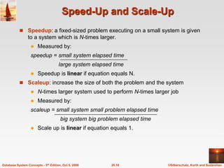 Speed-Up and Scale-UpSpeedup: a fixed-sized problem executing on a small system is given to a system which is N-times larger.Measured by:speedup = small system elapsed time                  large system elapsed timeSpeedup is linear if equation equals N.Scaleup: increase the size of both the problem and the systemN-times larger system used to perform N-times larger jobMeasured by:scaleup = small system small problem elapsed time                   big system big problem elapsed time Scale up is linear if equation equals 1.