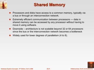 Shared MemoryProcessors and disks have access to a common memory, typically via a bus or through an interconnection network.Extremely efficient communication between processors — data in shared memory can be accessed by any processor without having to move it using software.Downside – architecture is not scalable beyond 32 or 64 processors since the bus or the interconnection network becomes a bottleneckWidely used for lower degrees of parallelism (4 to 8).