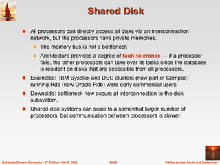 Shared DiskAll processors can directly access all disks via an interconnection network, but the processors have private memories.The memory bus is not a bottleneckArchitecture provides a degree of fault-tolerance — if a processor fails, the other processors can take over its tasks since the database is resident on disks that are accessible from all processors.Examples:  IBM Sysplex and DEC clusters (now part of Compaq) running Rdb (now Oracle Rdb) were early commercial users Downside: bottleneck now occurs at interconnection to the disk subsystem.Shared-disk systems can scale to a somewhat larger number of processors, but communication between processors is slower.