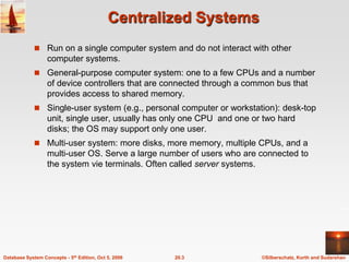 Centralized SystemsRun on a single computer system and do not interact with other computer systems.General-purpose computer system: one to a few CPUs and a number of device controllers that are connected through a common bus that provides access to shared memory.Single-user system (e.g., personal computer or workstation): desk-top unit, single user, usually has only one CPU  and one or two hard disks; the OS may support only one user.Multi-user system: more disks, more memory, multiple CPUs, and a multi-user OS. Serve a large number of users who are connected to the system vie terminals. Often called server systems.