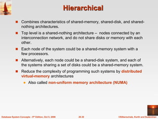 HierarchicalCombines characteristics of shared-memory, shared-disk, and shared-nothing architectures.Top level is a shared-nothing architecture –  nodes connected by an interconnection network, and do not share disks or memory with each other.Each node of the system could be a shared-memory system with a few processors.Alternatively, each node could be a shared-disk system, and each of the systems sharing a set of disks could be a shared-memory system.Reduce the complexity of programming such systems by distributed virtual-memory architecturesAlso called non-uniform memory architecture (NUMA)