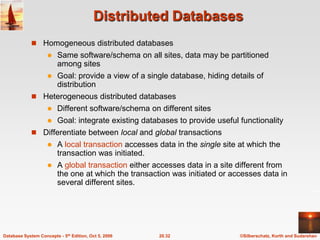 Distributed DatabasesHomogeneous distributed databasesSame software/schema on all sites, data may be partitioned among sitesGoal: provide a view of a single database, hiding details of distributionHeterogeneous distributed databasesDifferent software/schema on different sitesGoal: integrate existing databases to provide useful functionalityDifferentiate between local and global transactionsA local transaction accesses data in the single site at which the transaction was initiated.A global transaction either accesses data in a site different from the one at which the transaction was initiated or accesses data in several different sites.