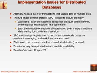 Implementation Issues for Distributed DatabasesAtomicity needed even for transactions that update data at multiple sitesThe two-phase commit protocol (2PC) is used to ensure atomicityBasic idea:  each site executes transaction until just before commit, and the leaves final decision to a coordinatorEach site must follow decision of coordinator, even if there is a failure while waiting for coordinators decision2PC is not always appropriate:  other transaction models based on persistent messaging, and workflows, are also used Distributed concurrency control (and deadlock detection) requiredData items may be replicated to improve data availabilityDetails of above in Chapter 22