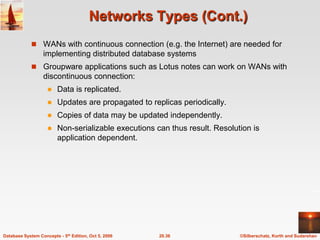 Networks Types (Cont.)WANs with continuous connection (e.g. the Internet) are needed for implementing distributed database systemsGroupware applications such as Lotus notes can work on WANs with discontinuous connection:Data is replicated.Updates are propagated to replicas periodically.Copies of data may be updated independently.Non-serializable executions can thus result. Resolution is application dependent.   