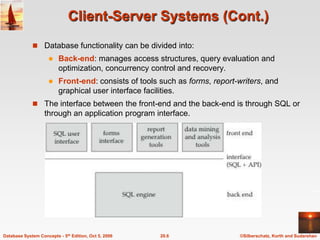 Client-Server Systems (Cont.)Database functionality can be divided into:Back-end: manages access structures, query evaluation and optimization, concurrency control and recovery.Front-end: consists of tools such as forms, report-writers, and graphical user interface facilities.The interface between the front-end and the back-end is through SQL or through an application program interface.