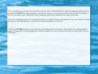 5.For a 1mm thread you will need to look at the chart. It says for 1mm we need 60,45,30,60. So adjust the change gears (being careful to not drop the  woodruff  keys into the swarf box) so that the 60 tooth gear is on the top gear on its own. Place the other 60 tooth gear on its own on the leadscrew gear. Then put the 45 and 30 tooth gears onto the centre spindle with the 45 gear on the inside.  6.Now look at the indicator table. For a 1mm thread, this tells us we need the 16T gear in the thread dial. I have never actually cut a thread that needs any of the other dial gears. It also tells us that valid start positions are 3,6,9 and 12.  7.Wheel the  carriage  up the far end away from the job, and engage the hlaf nut lock lever. With the lathe off, or running dead slow, engage the change gears. You should engage them so that the carriage starts to move slowly down the lathe towards the chuck. There are two positions 