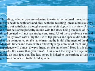 Threading, whether you are referring to external or internal threads can always be done with taps and dies, with the resulting thread almost always turning out satisfactory though sometimes a bit sloppy in my view. A tap or die must be started perfectly in line with the stock being threaded or the thread created will not run straight and true. All of these problems can and are usually taken care of by the use of tap guides and special die holders that can be mounted on the lathe insuring the initial alignment of the thread. Most old timers and those with a relatively large amount of machining experience will almost always thread on the lathe itself. How is this done, you ask? It 's easier than you think! Think about the way a carriage moves during an auto feed cut. The lead screw is linked to the carriage driven by a gear train connected to the head spindle.  