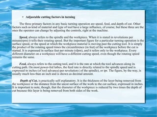 Adjustable cutting factors in turning The three primary factors in any basic turning operation are speed, feed, and depth of cut. Other factors such as kind of material and type of tool have a large influence, of course, but these three are the ones the operator can change by adjusting the controls, right at the machine.  Speed,  always refers to the spindle and the workpiece. When it is stated in revolutions per minute(rpm) it tells their rotating speed. But the important figure for a particular turning operation is the surface speed, or the speed at which the workpiece material is moving past the cutting tool. It is simply the product of the rotating speed times the circumference (in feet) of the workpiece before the cut is started. It is expressed in surface feet per minute (sfpm), and it refers only to the workpiece. Every different diameter on a workpiece will have a different cutting speed, even though the rotating speed remains the same. Feed,  always refers to the cutting tool, and it is the rate at which the tool advances along its cutting path. On most power-fed lathes, the feed rate is directly related to the spindle speed and is expressed in inches (of tool advance) per revolution ( of the spindle), or ipr. The figure, by the way, is usually much less than an inch and is shown as decimal amount.  Depth of Cut,  is practically self explanatory. It is the thickness of the layer being removed from the workpiece or the distance from the uncut surface of the work to the cut surface, expressed in inches. It is important to note, though, that the diameter of the workpiece is reduced by two times the depth of cut because this layer is being removed from both sides of the work.  