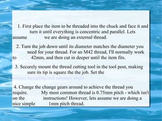 1. First place the item to be threaded into the chuck and face it and  turn it until everything is concentric and parallel. Lets assume  we are doing an external thread.  2. Turn the job down until its diameter matches the diameter you  need for your thread. For an M42 thread, I'll normally work to  42mm, and then cut in deeper until the item fits.  3. Securely mount the thread cutting tool in the tool post, making  sure its tip is square the the job. Set the  correct threading tool advance angle. 4. Change the change gears around to achieve the thread you require.  My most common thread is 0.75mm pitch - which isn't on the  instructions! However, lets assume we are doing a nice simple  1mm pitch thread.  