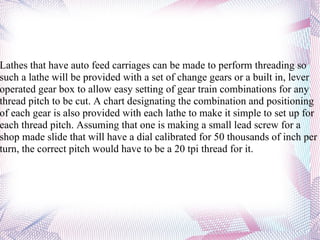 Lathes that have auto feed carriages can be made to perform threading so such a lathe will be provided with a set of change gears or a built in, lever operated gear box to allow easy setting of gear train combinations for any thread pitch to be cut. A chart designating the combination and positioning of each gear is also provided with each lathe to make it simple to set up for each thread pitch. Assuming that one is making a small lead screw for a shop made slide that will have a dial calibrated for 50 thousands of inch per turn, the correct pitch would have to be a 20 tpi thread for it. 