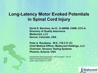 Long-Latency Motor Evoked Potentials
in Spinal Cord Injury
David S. Barnkow, Au.D., D.ABNM, CNIM, CCC-A
Directory of Quality Assurance
Medsurant, LLC
Denver, Colorado, USA
Peter A. Raudzens, M.D., F.R.C.P, (C)
Chief Medical Officer, Medsurant Holdings, LLC
Chairman, Sensory Testing Systems
Phoenix, Arizona, USA
Intraoperative Neurophysiology in Neurosurgery – Part III
Spine and Spinal Cord Surgery
Lazise, Italy October 19, 2012
 