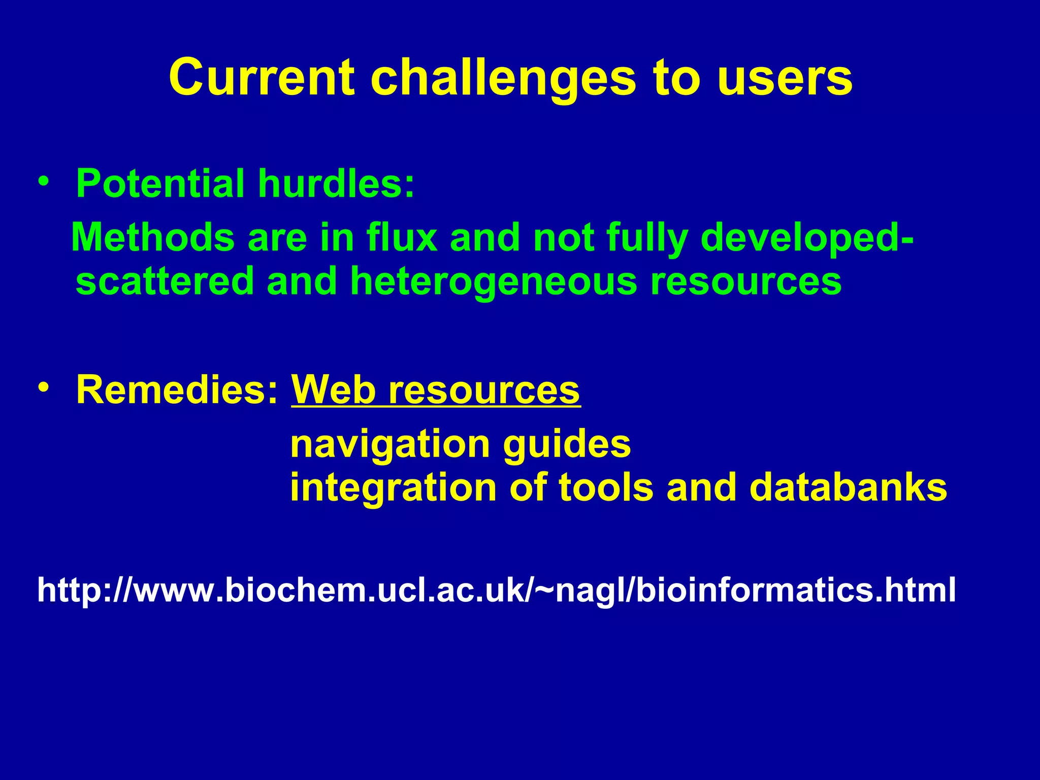 Current challenges to users 
• Potential hurdles: 
Methods are in flux and not fully developed-scattered 
and heterogeneous resources 
• Remedies: Web resources 
navigation guides 
integration of tools and databanks 
http://www.biochem.ucl.ac.uk/~nagl/bioinformatics.html 
 