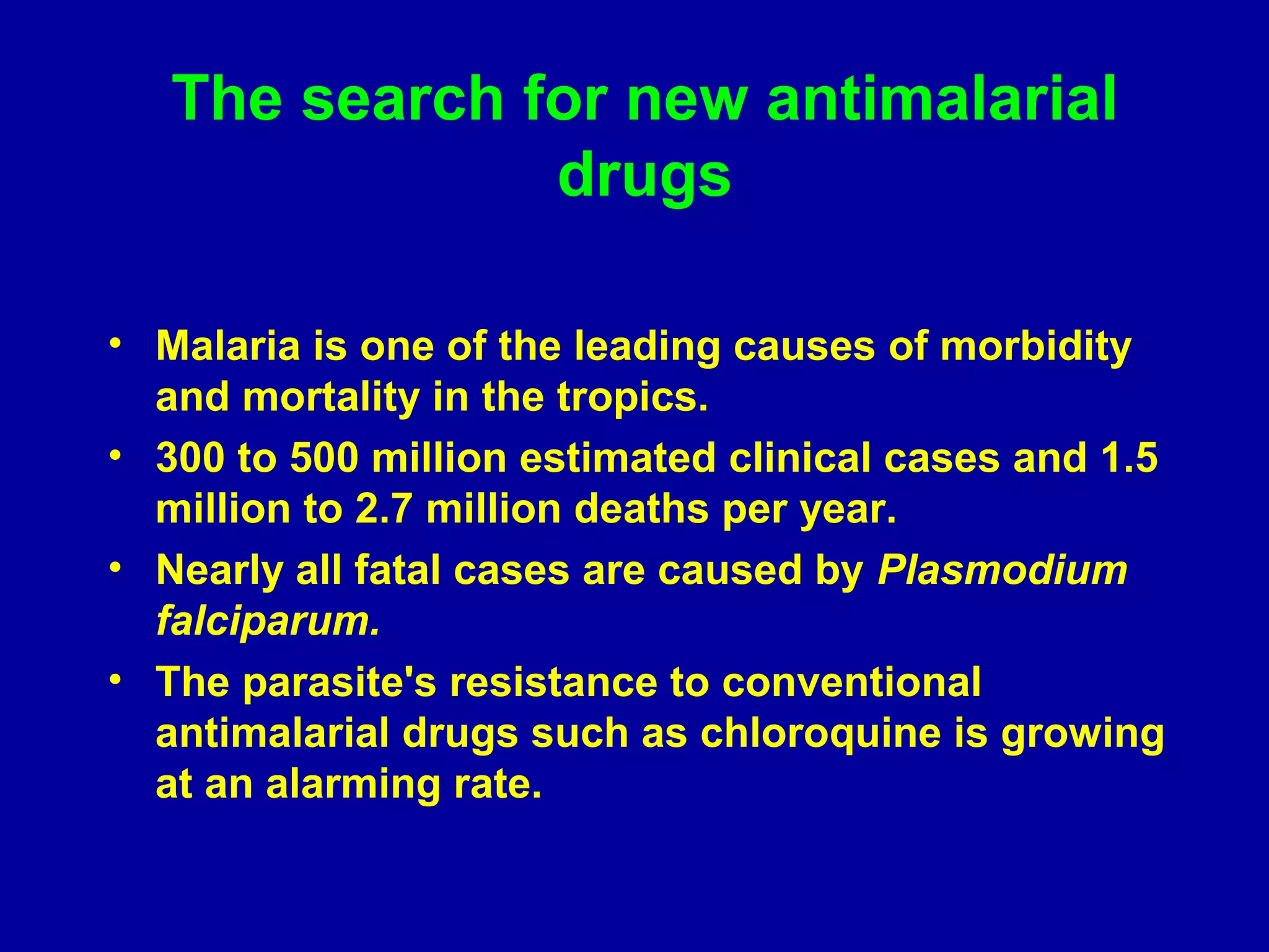 The search for new antimalarial 
drugs 
• Malaria is one of the leading causes of morbidity 
and mortality in the tropics. 
• 300 to 500 million estimated clinical cases and 1.5 
million to 2.7 million deaths per year. 
• Nearly all fatal cases are caused by Plasmodium 
falciparum. 
• The parasite's resistance to conventional 
antimalarial drugs such as chloroquine is growing 
at an alarming rate. 
 
