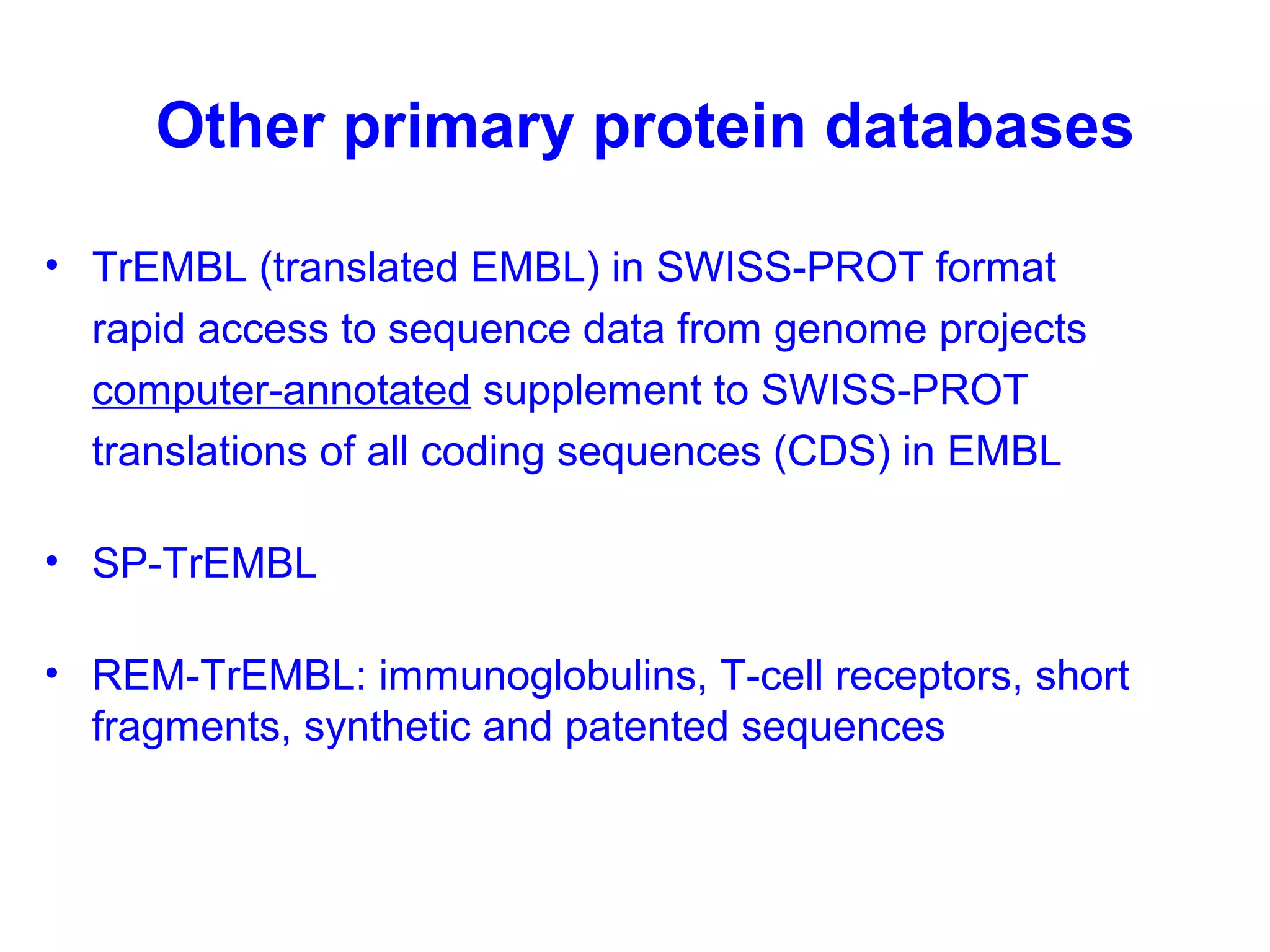 Other primary protein databases 
• TrEMBL (translated EMBL) in SWISS-PROT format 
rapid access to sequence data from genome projects 
computer-annotated supplement to SWISS-PROT 
translations of all coding sequences (CDS) in EMBL 
• SP-TrEMBL 
• REM-TrEMBL: immunoglobulins, T-cell receptors, short 
fragments, synthetic and patented sequences 
 