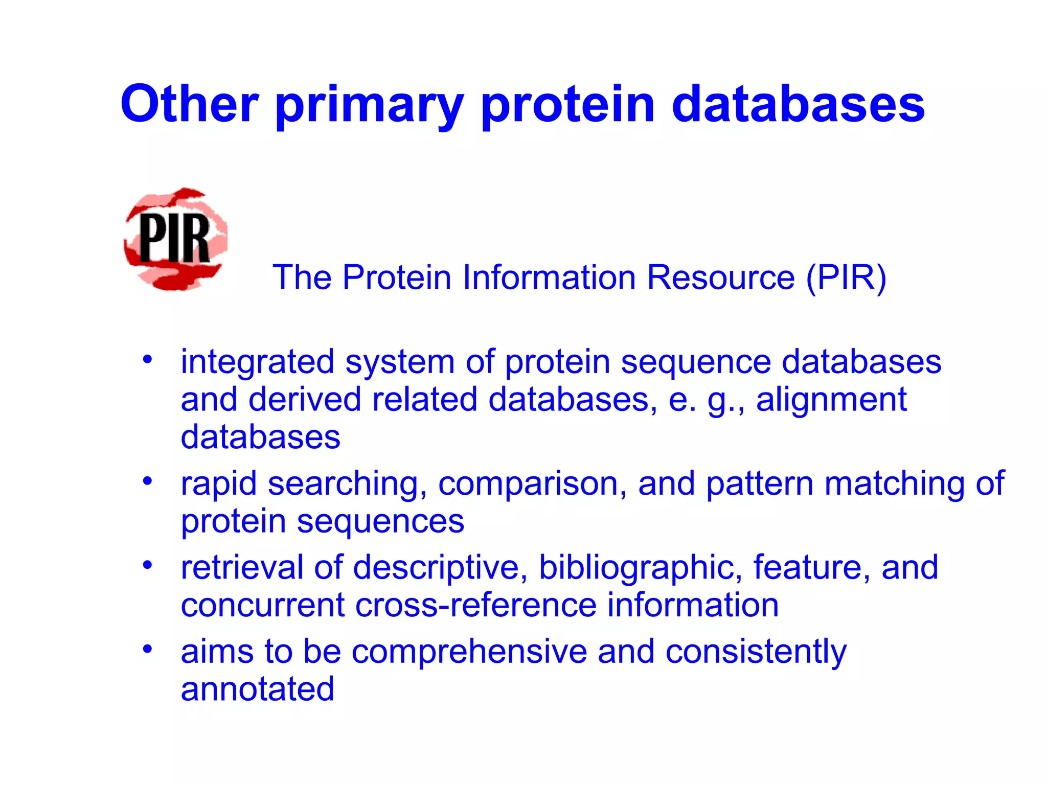 Other primary protein databases 
The Protein Information Resource (PIR) 
• integrated system of protein sequence databases 
and derived related databases, e. g., alignment 
databases 
• rapid searching, comparison, and pattern matching of 
protein sequences 
• retrieval of descriptive, bibliographic, feature, and 
concurrent cross-reference information 
• aims to be comprehensive and consistently 
annotated 
 