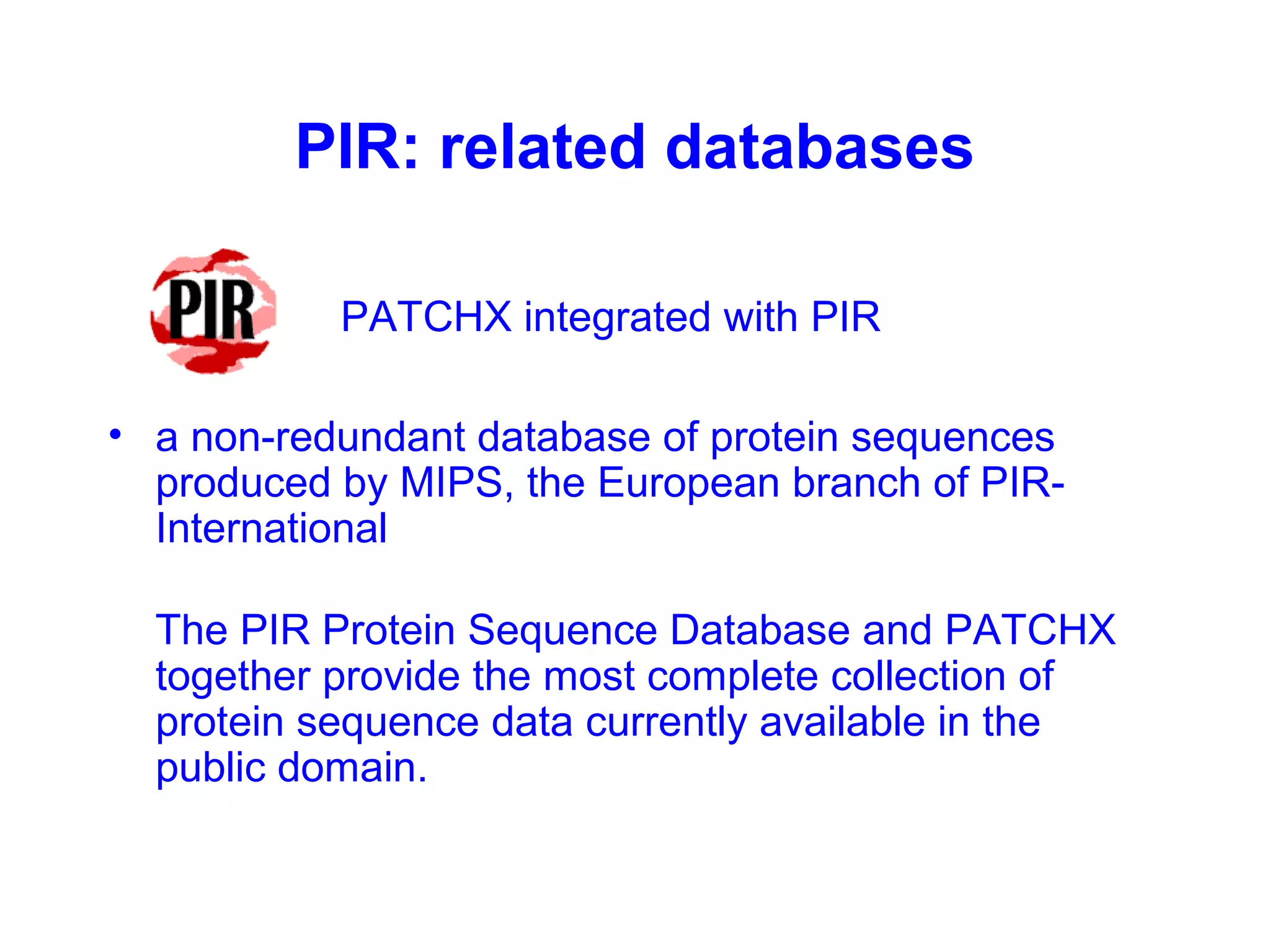 PIR: related databases 
PATCHX integrated with PIR 
• a non-redundant database of protein sequences 
produced by MIPS, the European branch of PIR-International 
The PIR Protein Sequence Database and PATCHX 
together provide the most complete collection of 
protein sequence data currently available in the 
public domain. 
 