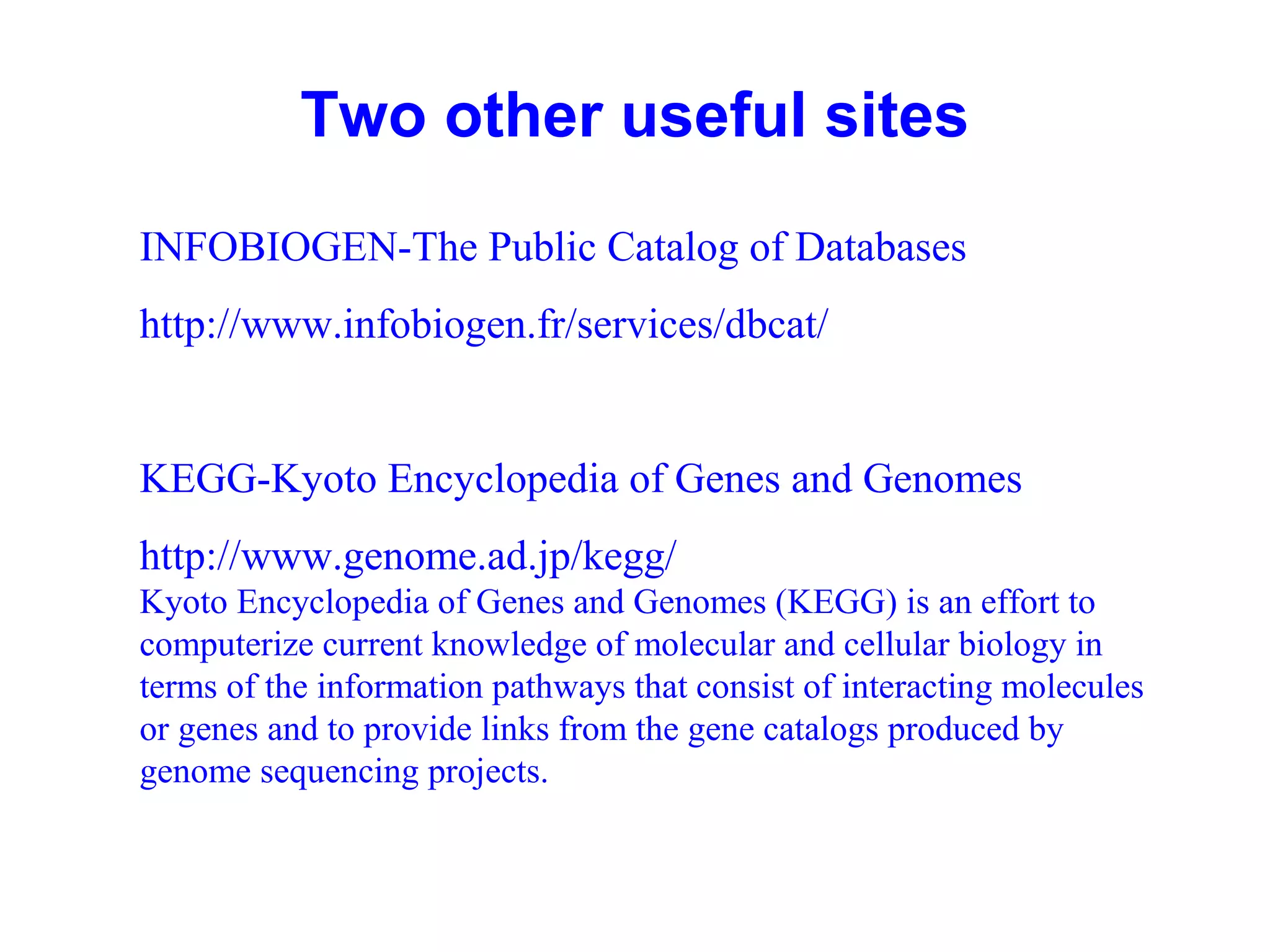 Two other useful sites 
INFOBIOGEN-The Public Catalog of Databases 
http://www.infobiogen.fr/services/dbcat/ 
KEGG-Kyoto Encyclopedia of Genes and Genomes 
http://www.genome.ad.jp/kegg/ 
Kyoto Encyclopedia of Genes and Genomes (KEGG) is an effort to 
computerize current knowledge of molecular and cellular biology in 
terms of the information pathways that consist of interacting molecules 
or genes and to provide links from the gene catalogs produced by 
genome sequencing projects. 
 