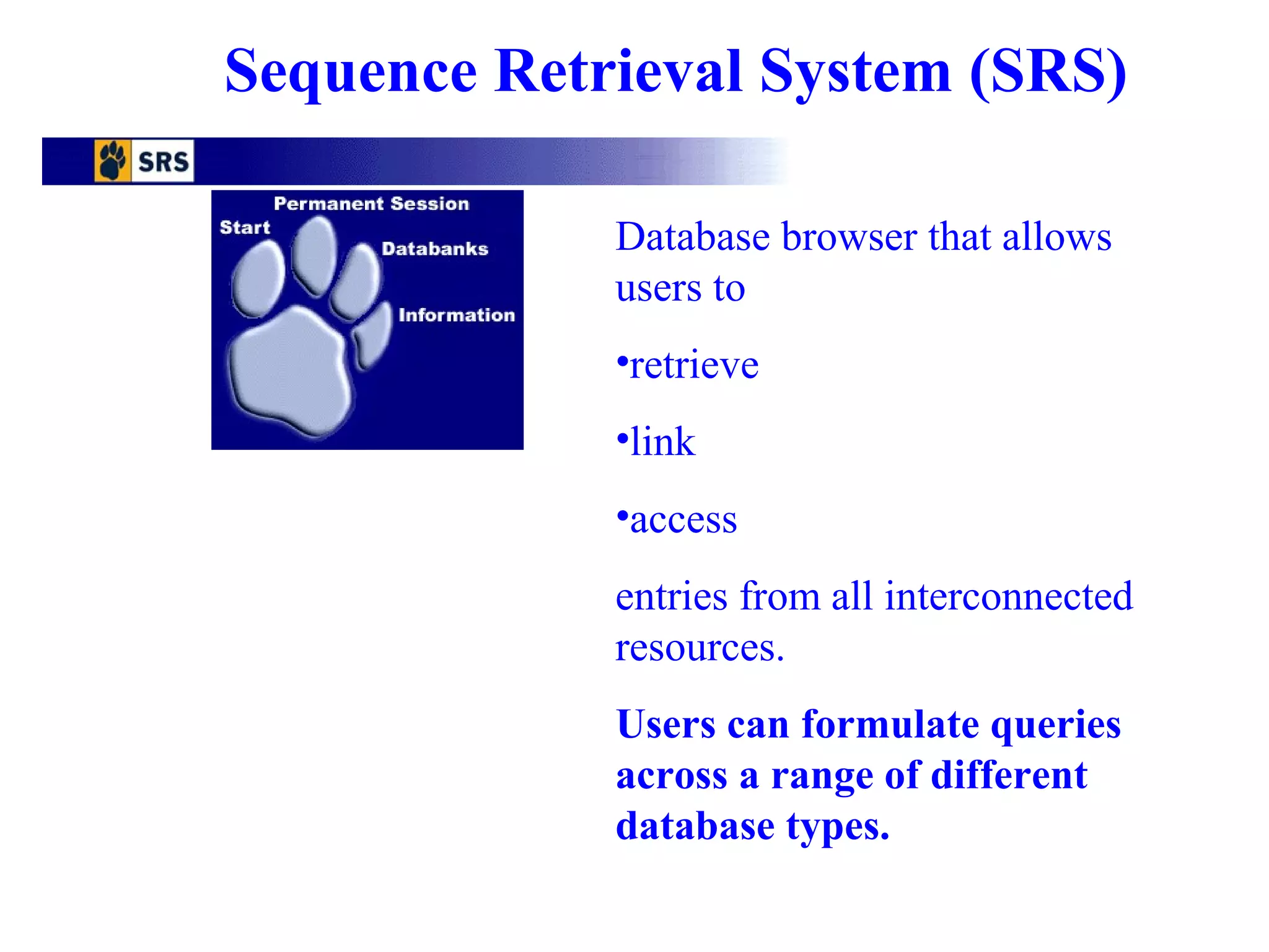 Sequence Retrieval System (SRS) 
Database browser that allows 
users to 
•retrieve 
•link 
•access 
entries from all interconnected 
resources. 
Users can formulate queries 
across a range of different 
database types. 
 