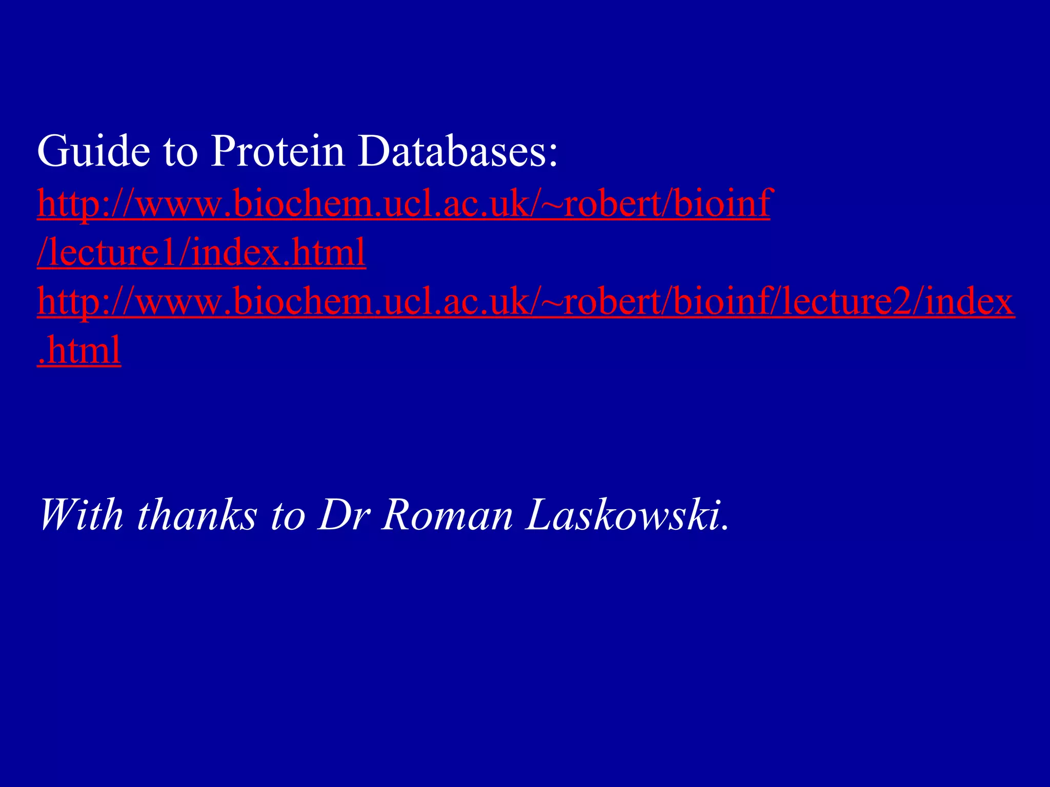 Guide to Protein Databases: 
http://www.biochem.ucl.ac.uk/~robert/bioinf 
/lecture1/index.html 
http://www.biochem.ucl.ac.uk/~robert/bioinf/lecture2/index 
.html 
With thanks to Dr Roman Laskowski. 
