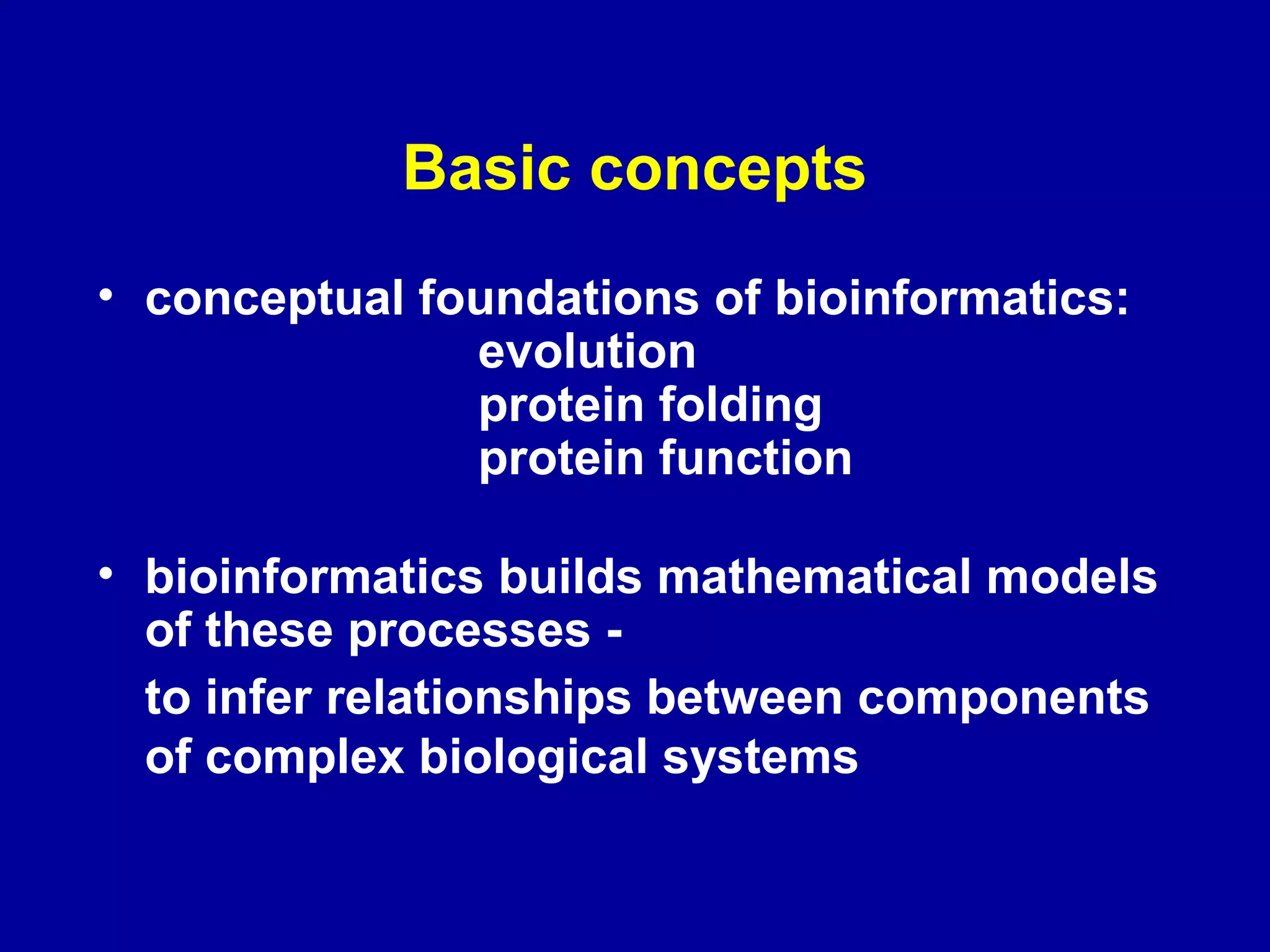 Basic concepts 
• conceptual foundations of bioinformatics: 
evolution 
protein folding 
protein function 
• bioinformatics builds mathematical models 
of these processes - 
to infer relationships between components 
of complex biological systems 
 