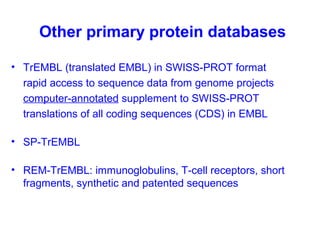Other primary protein databases 
• TrEMBL (translated EMBL) in SWISS-PROT format 
rapid access to sequence data from genome projects 
computer-annotated supplement to SWISS-PROT 
translations of all coding sequences (CDS) in EMBL 
• SP-TrEMBL 
• REM-TrEMBL: immunoglobulins, T-cell receptors, short 
fragments, synthetic and patented sequences 
 