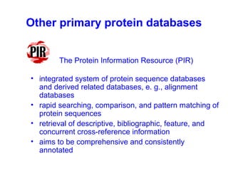Other primary protein databases 
The Protein Information Resource (PIR) 
• integrated system of protein sequence databases 
and derived related databases, e. g., alignment 
databases 
• rapid searching, comparison, and pattern matching of 
protein sequences 
• retrieval of descriptive, bibliographic, feature, and 
concurrent cross-reference information 
• aims to be comprehensive and consistently 
annotated 
 