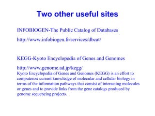 Two other useful sites 
INFOBIOGEN-The Public Catalog of Databases 
http://www.infobiogen.fr/services/dbcat/ 
KEGG-Kyoto Encyclopedia of Genes and Genomes 
http://www.genome.ad.jp/kegg/ 
Kyoto Encyclopedia of Genes and Genomes (KEGG) is an effort to 
computerize current knowledge of molecular and cellular biology in 
terms of the information pathways that consist of interacting molecules 
or genes and to provide links from the gene catalogs produced by 
genome sequencing projects. 
 