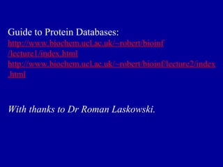 Guide to Protein Databases: 
http://www.biochem.ucl.ac.uk/~robert/bioinf 
/lecture1/index.html 
http://www.biochem.ucl.ac.uk/~robert/bioinf/lecture2/index 
.html 
With thanks to Dr Roman Laskowski. 
