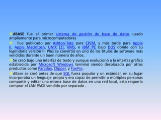 dBASE fue el primer sistema de gestión de base de datos usado
ampliamente para microcomputadoras
 Fue publicado por Ashton-Tate para CP/M, y más tarde para Apple
II, Apple Macintosh, UNIX [1], VMS, e IBM PC bajo DOS donde con su
legendaria versión III Plus se convirtió en uno de los títulos de software más
vendidos durante un buen número de años.
Se creó bajo una interfaz de texto y aunque evolucionó a la interfaz gráfica
establecida por Microsoft Windows terminó siendo desplazado por otros
productos como Paradox, Clipper, y FoxPro.
dBase se creó antes de qué SQL fuera popular y un estándar, en su lugar
incorporaba un lenguaje propio y era capaz de permitir a múltiples personas
compartir y editar una misma base de datos en una red local, esto requería
comprar el LAN PACK vendido por separado .
 