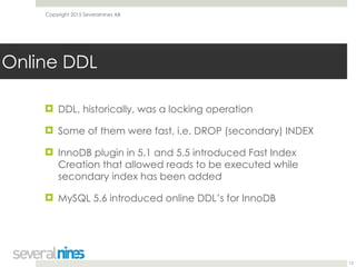 Copyright 2015 Severalnines AB
! DDL, historically, was a locking operation
! Some of them were fast, i.e. DROP (secondary) INDEX
! InnoDB plugin in 5.1 and 5.5 introduced Fast Index
Creation that allowed reads to be executed while
secondary index has been added
! MySQL 5.6 introduced online DDL’s for InnoDB
12
Online DDL
 