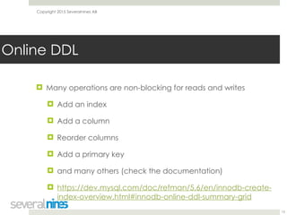 Copyright 2015 Severalnines AB
! Many operations are non-blocking for reads and writes
! Add an index
! Add a column
! Reorder columns
! Add a primary key
! and many others (check the documentation)
! https://dev.mysql.com/doc/refman/5.6/en/innodb-create-
index-overview.html#innodb-online-ddl-summary-grid
13
Online DDL
 