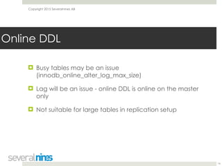 Copyright 2015 Severalnines AB
! Busy tables may be an issue
(innodb_online_alter_log_max_size)
! Lag will be an issue - online DDL is online on the master
only
! Not suitable for large tables in replication setup
14
Online DDL
 
