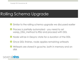 Copyright 2015 Severalnines AB
! Similar to the rolling schema upgrade we discussed earlier
! Process is partially automated - you need to set
wsrep_OSU_method to RSU and proceed with DDL
! Node will be in Desync state for a duration of the DDL
! Once DDL finishes, node applies remaining writesets
! Writesets are stored in gcache, both in memory and on
disk
22
Rolling Schema Upgrade
 