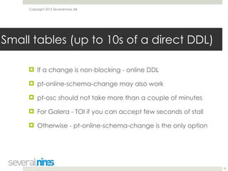Copyright 2015 Severalnines AB
! If a change is non-blocking - online DDL
! pt-online-schema-change may also work
! pt-osc should not take more than a couple of minutes
! For Galera - TOI if you can accept few seconds of stall
! Otherwise - pt-online-schema-change is the only option
25
Small tables (up to 10s of a direct DDL)
 