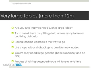 Copyright 2015 Severalnines AB
! Are you sure that you need such a large table?
! Try to avoid them by splitting data across many tables or
archiving old data
! Rolling schema upgrade is the way to go
! Use snapshots or xtrabackup to provision new nodes
! Galera may need large gcache (both in memory and on
disk)
! Process of joining desynced node will take a long time
28
Very large tables (more than 12h)
 