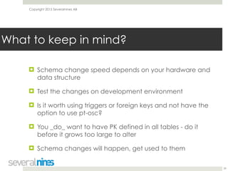 Copyright 2015 Severalnines AB
! Schema change speed depends on your hardware and
data structure
! Test the changes on development environment
! Is it worth using triggers or foreign keys and not have the
option to use pt-osc?
! You _do_ want to have PK defined in all tables - do it
before it grows too large to alter
! Schema changes will happen, get used to them
29
What to keep in mind?
 