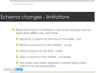 Copyright 2015 Severalnines AB
! Replication has it’s limitations, only some changes can be
replicated. RBR is very strict here
! Remove a column at the end of the table - yes
! Remove a column in the middle - no go
! Add a column at the end - works
! Add a column in the middle - not really
! Not every conversion between column types works -
refer to the documentation
8
Schema changes - limitations
 