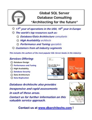 Global SQL Server
                             Database Consulting
                         “Architecting for the future”
       17th year of operations in the USA, 10th year in Europe
       The world’s top resources such as:
        o Database/Data Architecture consultants
        o High Availability architects
        o Performance and Tuning specialists
       Customers from all industry segments
This includes the authors of the most popular SQL Server books in the industry:


Services Offering:
 •   Database Design
 •   Performance and Tuning
 •   High Availability
 •   Database Security
 •   Data Architecture
 •   Data Replication


Database Architechs also provides
inexpensive and rapid assessments
in each of these areas.
Contact us for further information on this
valuable service approach.

          Contact us at www.dbarchitechs.com !
 
