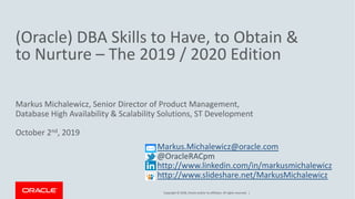 Copyright © 2018, Oracle and/or its affiliates. All rights reserved. |
(Oracle) DBA Skills to Have, to Obtain &
to Nurture – The 2019 / 2020 Edition
Markus Michalewicz, Senior Director of Product Management,
Database High Availability & Scalability Solutions, ST Development
October 2nd, 2019
Markus.Michalewicz@oracle.com
@OracleRACpm
http://www.linkedin.com/in/markusmichalewicz
http://www.slideshare.net/MarkusMichalewicz
 
