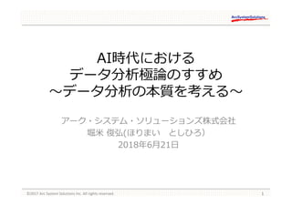 AI時代における
データ分析極論のすすめ
〜データ分析の本質を考える〜
アーク・システム・ソリューションズ株式会社
堀米 俊弘(ほりまい としひろ）
2018年6月21日
 