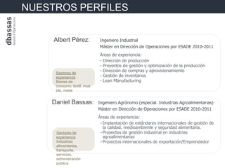 NUESTROS PERFILES


     Albert Pérez:          Ingeniero Industrial
                            Máster en Dirección de Operaciones por ESADE 2010-2011
                            Áreas de experiencia:
                            - Dirección de producción
                            - Proyectos de gestión y optimización de la producción
     Sectores de
                            - Dirección de compras y aprovisionamiento
     experiencia:           - Gestión de inventarios
     Bienes de              - Lean Manufacturing
     consumo, textil, mue
     ble, metal.


    Daniel Bassas:          Ingeniero Agrónomo (especial. Industrias Agroalimentarias)
                            Máster en Dirección de Operaciones por ESADE 2010-2011
                            Áreas de experiencia:
                             - Implantación de estándares internacionales de gestión de
                               la calidad, medioambiente y seguridad alimentaria.
     Sectores de             - Proyectos de gestión industrial en industrias
     experiencia               agroalimentarias
     Industrias              - Proyectos internacionales de exportación/Emprendedor
     alimentarias,
     transporte,
     servicios,
     administración
     publica.
 