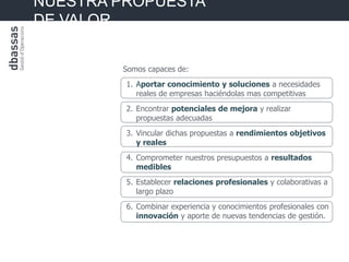 NUESTRA PROPUESTA
DE VALOR


        Somos capaces de:
         1. Aportar conocimiento y soluciones a necesidades
            reales de empresas haciéndolas mas competitivas
         2. Encontrar potenciales de mejora y realizar
            propuestas adecuadas
         3. Vincular dichas propuestas a rendimientos objetivos
            y reales
         4. Comprometer nuestros presupuestos a resultados
            medibles
         5. Establecer relaciones profesionales y colaborativas a
            largo plazo
         6. Combinar experiencia y conocimientos profesionales con
            innovación y aporte de nuevas tendencias de gestión.
 