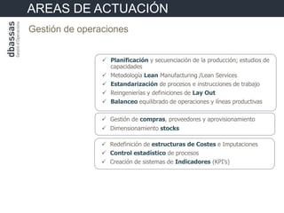 AREAS DE ACTUACIÓN
Gestión de operaciones


                 Planificación y secuenciación de la producción; estudios de
                  capacidades
                 Metodología Lean Manufacturing /Lean Services
                 Estandarización de procesos e instrucciones de trabajo
                 Reingenierías y definiciones de Lay Out
                 Balanceo equilibrado de operaciones y líneas productivas

                 Gestión de compras, proveedores y aprovisionamiento
                 Dimensionamiento stocks

                 Redefinición de estructuras de Costes e Imputaciones
                 Control estadístico de procesos
                 Creación de sistemas de Indicadores (KPI’s)
 