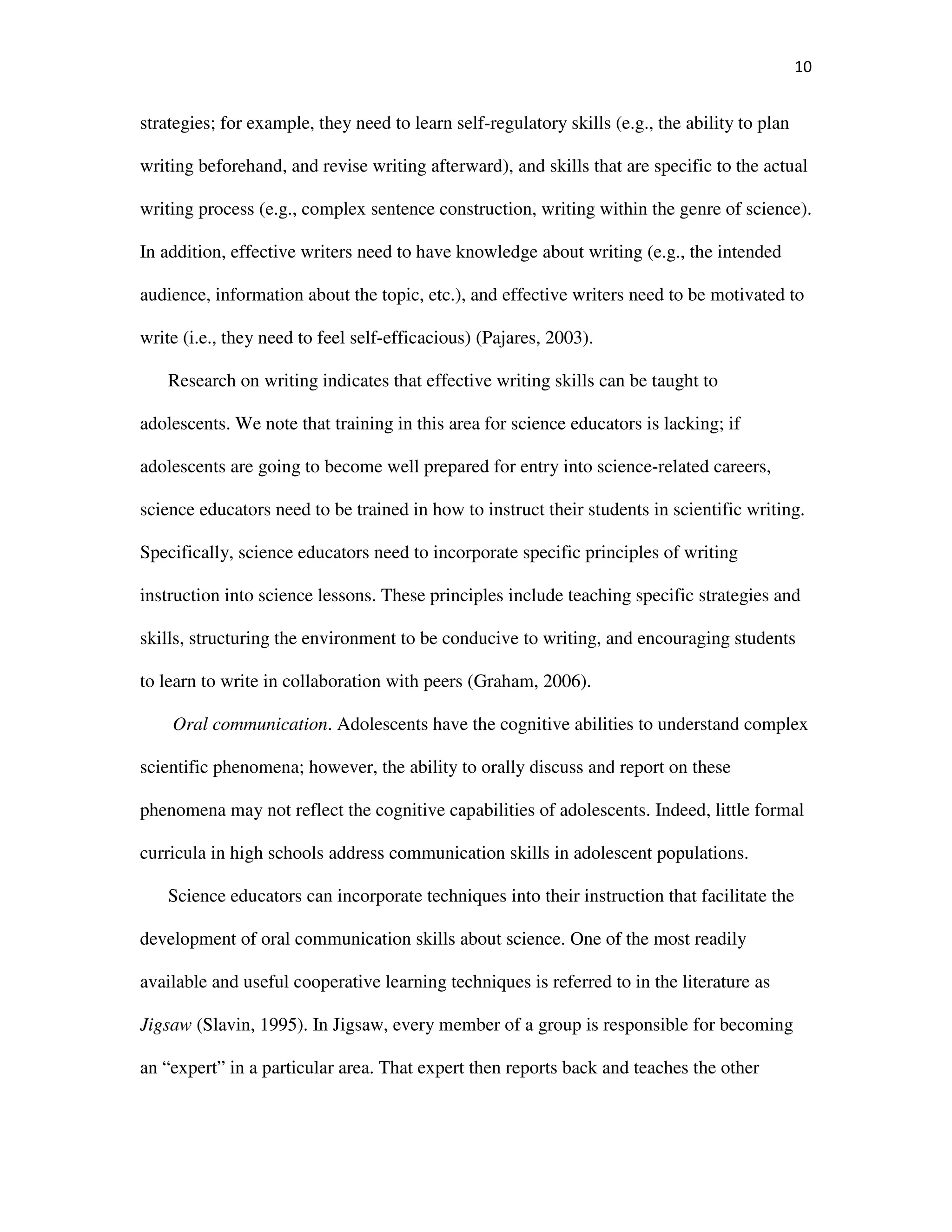 10
strategies; for example, they need to learn self-regulatory skills (e.g., the ability to plan
writing beforehand, and revise writing afterward), and skills that are specific to the actual
writing process (e.g., complex sentence construction, writing within the genre of science).
In addition, effective writers need to have knowledge about writing (e.g., the intended
audience, information about the topic, etc.), and effective writers need to be motivated to
write (i.e., they need to feel self-efficacious) (Pajares, 2003).
Research on writing indicates that effective writing skills can be taught to
adolescents. We note that training in this area for science educators is lacking; if
adolescents are going to become well prepared for entry into science-related careers,
science educators need to be trained in how to instruct their students in scientific writing.
Specifically, science educators need to incorporate specific principles of writing
instruction into science lessons. These principles include teaching specific strategies and
skills, structuring the environment to be conducive to writing, and encouraging students
to learn to write in collaboration with peers (Graham, 2006).
Oral communication. Adolescents have the cognitive abilities to understand complex
scientific phenomena; however, the ability to orally discuss and report on these
phenomena may not reflect the cognitive capabilities of adolescents. Indeed, little formal
curricula in high schools address communication skills in adolescent populations.
Science educators can incorporate techniques into their instruction that facilitate the
development of oral communication skills about science. One of the most readily
available and useful cooperative learning techniques is referred to in the literature as
Jigsaw (Slavin, 1995). In Jigsaw, every member of a group is responsible for becoming
an “expert” in a particular area. That expert then reports back and teaches the other
 