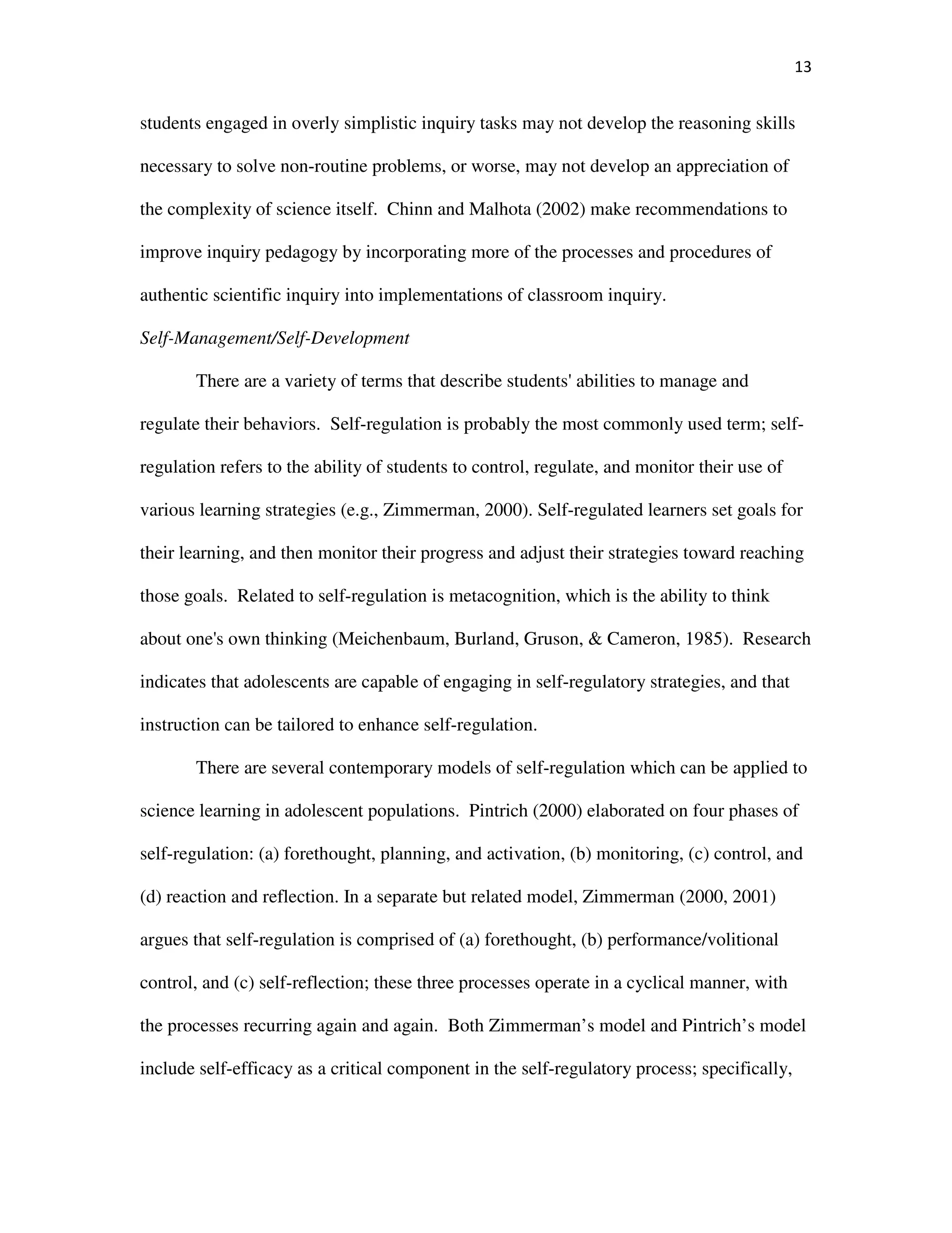 13
students engaged in overly simplistic inquiry tasks may not develop the reasoning skills
necessary to solve non-routine problems, or worse, may not develop an appreciation of
the complexity of science itself. Chinn and Malhota (2002) make recommendations to
improve inquiry pedagogy by incorporating more of the processes and procedures of
authentic scientific inquiry into implementations of classroom inquiry.
Self-Management/Self-Development
There are a variety of terms that describe students' abilities to manage and
regulate their behaviors. Self-regulation is probably the most commonly used term; self-
regulation refers to the ability of students to control, regulate, and monitor their use of
various learning strategies (e.g., Zimmerman, 2000). Self-regulated learners set goals for
their learning, and then monitor their progress and adjust their strategies toward reaching
those goals. Related to self-regulation is metacognition, which is the ability to think
about one's own thinking (Meichenbaum, Burland, Gruson, & Cameron, 1985). Research
indicates that adolescents are capable of engaging in self-regulatory strategies, and that
instruction can be tailored to enhance self-regulation.
There are several contemporary models of self-regulation which can be applied to
science learning in adolescent populations. Pintrich (2000) elaborated on four phases of
self-regulation: (a) forethought, planning, and activation, (b) monitoring, (c) control, and
(d) reaction and reflection. In a separate but related model, Zimmerman (2000, 2001)
argues that self-regulation is comprised of (a) forethought, (b) performance/volitional
control, and (c) self-reflection; these three processes operate in a cyclical manner, with
the processes recurring again and again. Both Zimmerman’s model and Pintrich’s model
include self-efficacy as a critical component in the self-regulatory process; specifically,
 